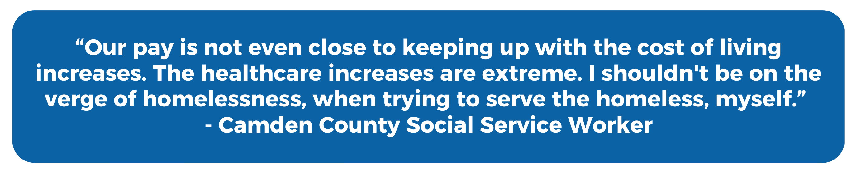 "Our pay is not even close to keeping up with the cost of living increases. The healthcare increases are extreme. I shouldn't be on the verge of homelessness, when trying to serve the homeless, myself." - Camden County Social Service Worker