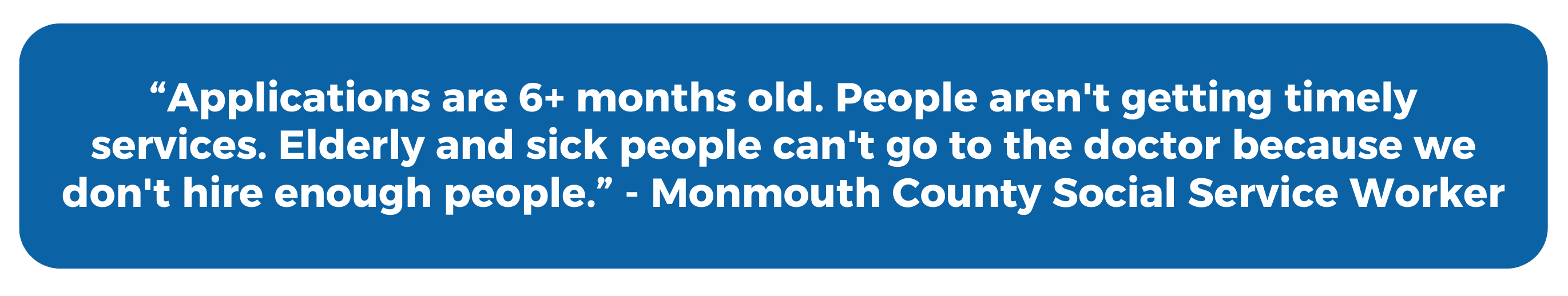 "Applications are 6+ months old. People aren't getting timely services. Elderly and sick people can't go to the doctor because we don't hire enough people." - Monmouth County Social Service Worker